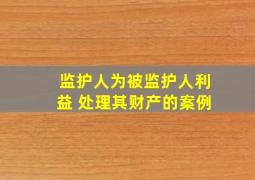 监护人为被监护人利益 处理其财产的案例